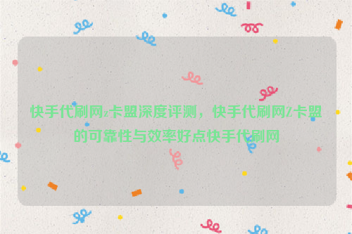 快手代刷网z卡盟深度评测，快手代刷网Z卡盟的可靠性与效率好点快手代刷网