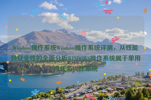 Windows操作系统Windows操作系统评测，从性能到安全性的全面分析WINDOWS操作系统属于单用户任务操作系统