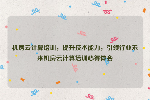 机房云计算培训，提升技术能力，引领行业未来机房云计算培训心得体会