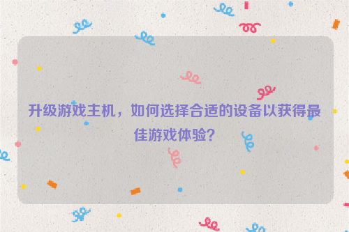 升级游戏主机，如何选择合适的设备以获得最佳游戏体验？