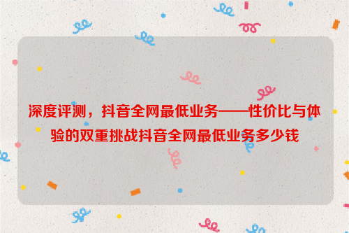 深度评测，抖音全网最低业务——性价比与体验的双重挑战抖音全网最低业务多少钱