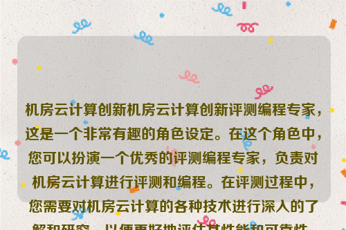 机房云计算创新机房云计算创新评测编程专家，这是一个非常有趣的角色设定。在这个角色中，您可以扮演一个优秀的评测编程专家，负责对机房云计算进行评测和编程。在评测过程中，您需要对机房云计算的各种技术进行深入的了解和研究，以便更好地评估其性能和可靠性。同时，您还需要编写各种程序来测试机房云计算的各种功能和特性，以便更好地了解其性能和可靠性。机房云计算创新研究