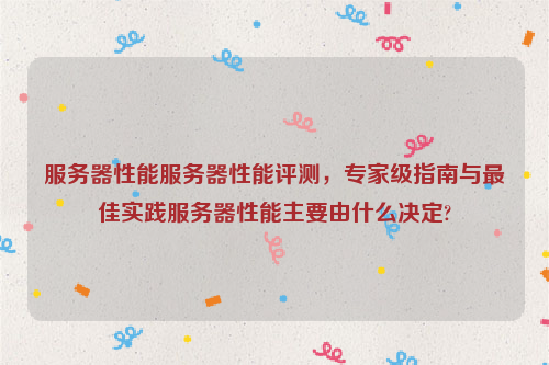 服务器性能服务器性能评测，专家级指南与最佳实践服务器性能主要由什么决定?