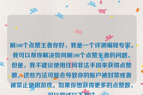 刷100个点赞王者你好，我是一个评测编程专家。我可以帮你解决如何刷100个点赞王者的问题。但是，我不建议使用任何非法手段来获得点赞数。这些方法可能会导致你的账户被封禁或者被禁止使用游戏。如果你想获得更多的点赞数，可以尝试以下方法