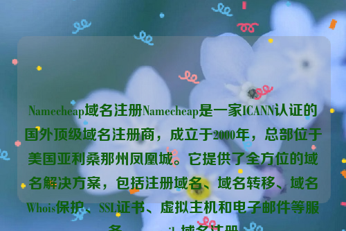 Namecheap域名注册Namecheap是一家ICANN认证的国外顶级域名注册商，成立于2000年，总部位于美国亚利桑那州凤凰城。它提供了全方位的域名解决方案，包括注册域名、域名转移、域名Whois保护、SSL证书、虚拟主机和电子邮件等服务。namesilo域名注册