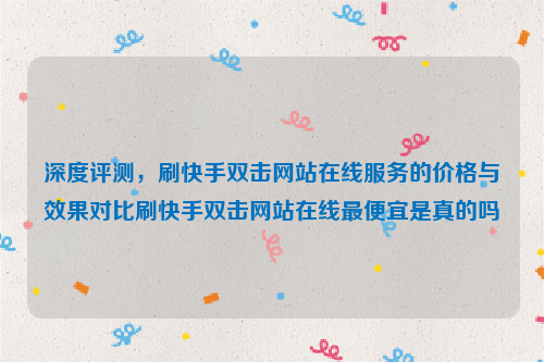 深度评测，刷快手双击网站在线服务的价格与效果对比刷快手双击网站在线最便宜是真的吗