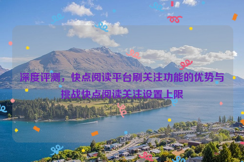 深度评测，快点阅读平台刷关注功能的优势与挑战快点阅读关注设置上限