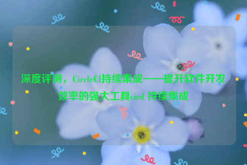 深度评测，CircleCI持续集成——提升软件开发效率的强大工具cicd 持续集成