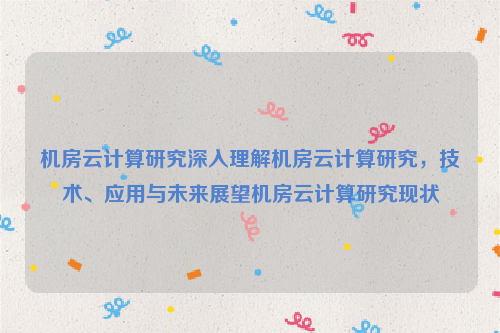 机房云计算研究深入理解机房云计算研究，技术、应用与未来展望机房云计算研究现状