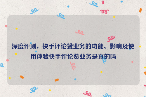 深度评测，快手评论赞业务的功能、影响及使用体验快手评论赞业务是真的吗