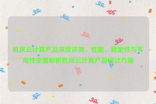 机房云计算产品深度评测，性能、稳定性与实用性全面解析机房云计算产品设计方案