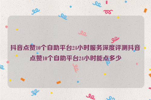 抖音点赞10个自助平台24小时服务深度评测抖音点赞10个自助平台24小时能点多少