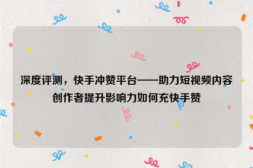 深度评测，快手冲赞平台——助力短视频内容创作者提升影响力如何充快手赞