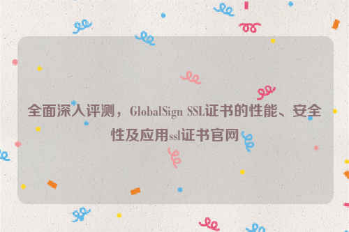 全面深入评测，GlobalSign SSL证书的性能、安全性及应用ssl证书官网