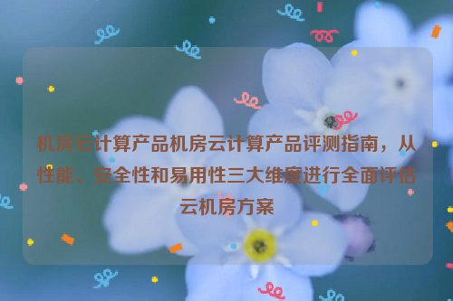 机房云计算产品机房云计算产品评测指南，从性能、安全性和易用性三大维度进行全面评估云机房方案