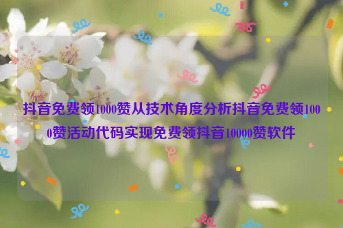 抖音免费领1000赞从技术角度分析抖音免费领1000赞活动代码实现免费领抖音10000赞软件