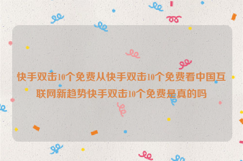 快手双击10个免费从快手双击10个免费看中国互联网新趋势快手双击10个免费是真的吗