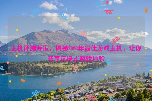 主机评测专家，揭秘2023年最佳游戏主机，让你畅享沉浸式游戏体验