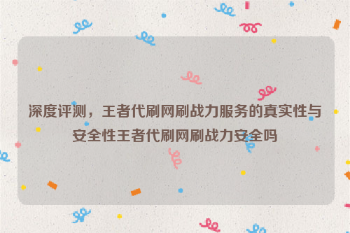 深度评测，王者代刷网刷战力服务的真实性与安全性王者代刷网刷战力安全吗