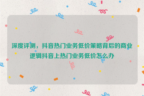 深度评测，抖音热门业务低价策略背后的商业逻辑抖音上热门业务低价怎么办