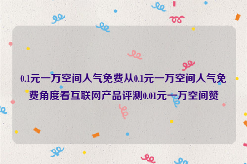 0.1元一万空间人气免费从0.1元一万空间人气免费角度看互联网产品评测0.01元一万空间赞