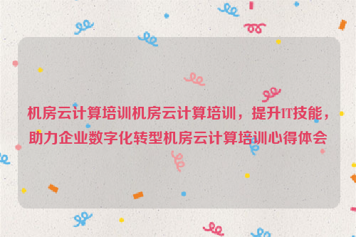 机房云计算培训机房云计算培训，提升IT技能，助力企业数字化转型机房云计算培训心得体会