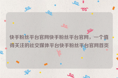 快手粉丝平台官网快手粉丝平台官网，一个值得关注的社交媒体平台快手粉丝平台官网首页