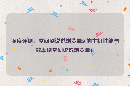 深度评测，空间刷说说浏览量50的主机性能与效率刷空间说说浏览量10