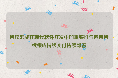 持续集成在现代软件开发中的重要性与应用持续集成持续交付持续部署