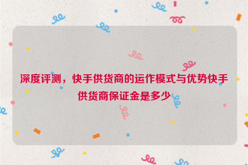 深度评测，快手供货商的运作模式与优势快手供货商保证金是多少