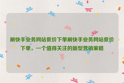 刷快手业务网站低价下单刷快手业务网站低价下单，一个值得关注的新型营销策略