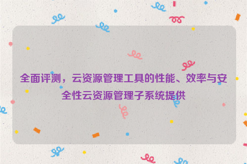 全面评测，云资源管理工具的性能、效率与安全性云资源管理子系统提供