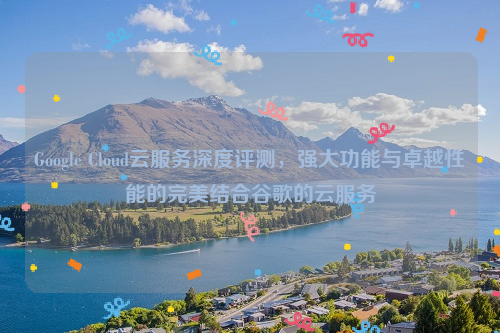 Google Cloud云服务深度评测，强大功能与卓越性能的完美结合谷歌的云服务