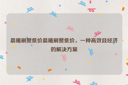 晨曦刷赞低价晨曦刷赞低价，一种高效且经济的解决方案