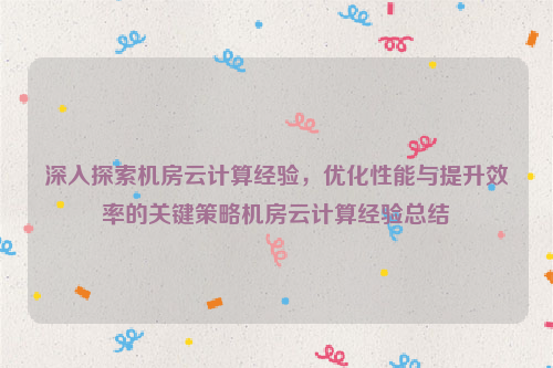 深入探索机房云计算经验，优化性能与提升效率的关键策略机房云计算经验总结