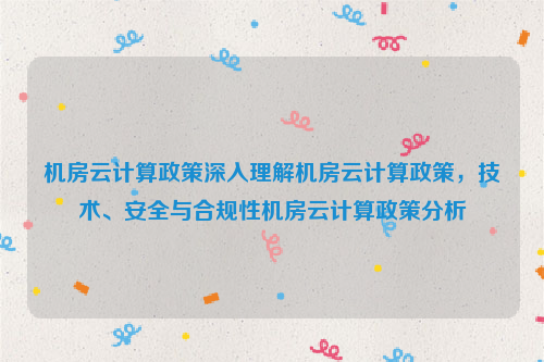 机房云计算政策深入理解机房云计算政策，技术、安全与合规性机房云计算政策分析