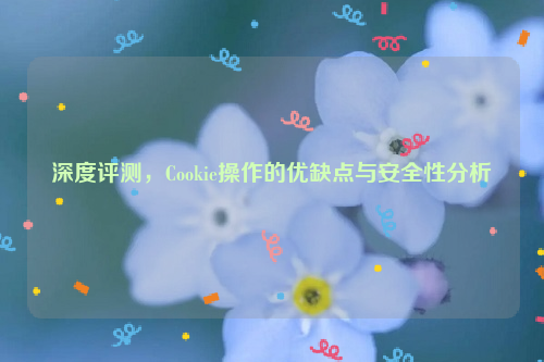 深度评测，Cookie操作的优缺点与安全性分析