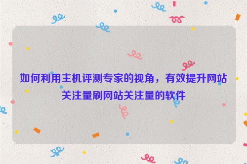 如何利用主机评测专家的视角，有效提升网站关注量刷网站关注量的软件