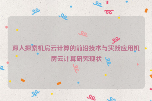 深入探索机房云计算的前沿技术与实践应用机房云计算研究现状