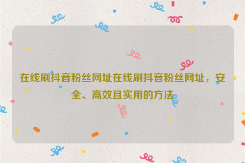 在线刷抖音粉丝网址在线刷抖音粉丝网址，安全、高效且实用的方法