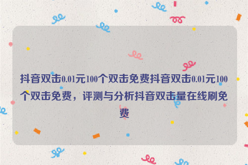 抖音双击0.01元100个双击免费抖音双击0.01元100个双击免费，评测与分析抖音双击量在线刷免费