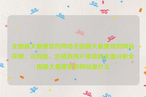 全国最大最便宜的网站全国最大最便宜的网站评测，从性能、价格到用户体验的全面分析全国最大最便宜的网站是什么