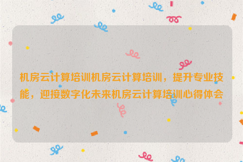 机房云计算培训机房云计算培训，提升专业技能，迎接数字化未来机房云计算培训心得体会