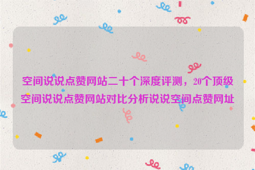 空间说说点赞网站二十个深度评测，20个顶级空间说说点赞网站对比分析说说空间点赞网址
