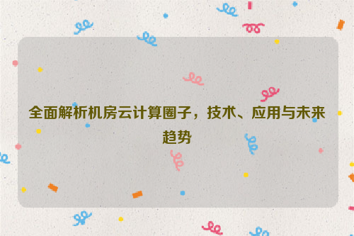 全面解析机房云计算圈子，技术、应用与未来趋势