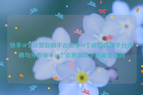 快手10个点赞自助平台快手10个点赞自助平台评测与分析快手10个点赞自助平台能看到吗