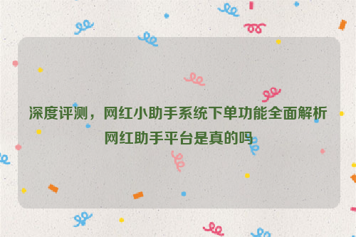 深度评测，网红小助手系统下单功能全面解析网红助手平台是真的吗