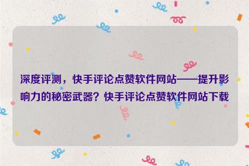 深度评测，快手评论点赞软件网站——提升影响力的秘密武器？快手评论点赞软件网站下载