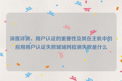 深度评测，用户认证的重要性及其在主机中的应用用户认证失败城域网检测失败是什么