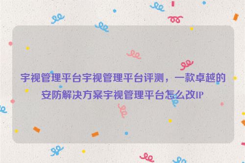 宇视管理平台宇视管理平台评测，一款卓越的安防解决方案宇视管理平台怎么改IP